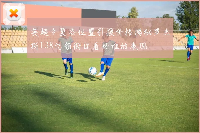 英超今夏各位置引援价格揭秘罗杰斯138亿领衔你看好谁的表现