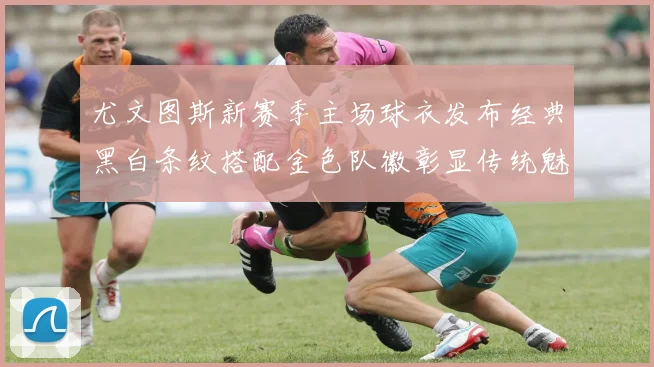 尤文图斯新赛季主场球衣发布经典黑白条纹搭配金色队徽彰显传统魅力