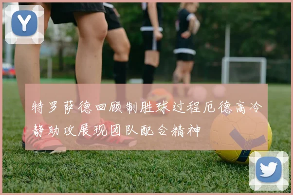 特罗萨德回顾制胜球过程厄德高冷静助攻展现团队配合精神