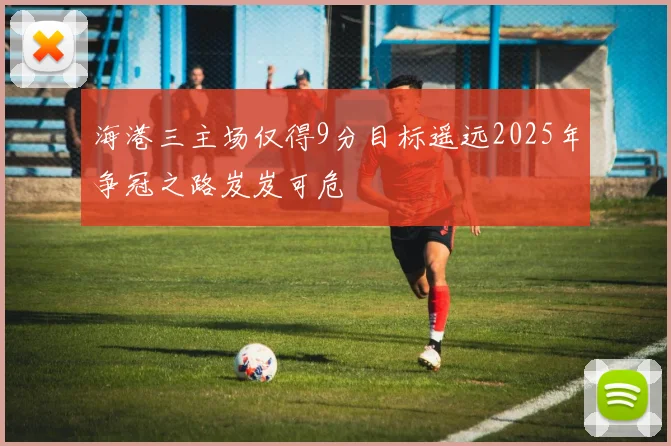 海港三主场仅得9分目标遥远2025年争冠之路岌岌可危