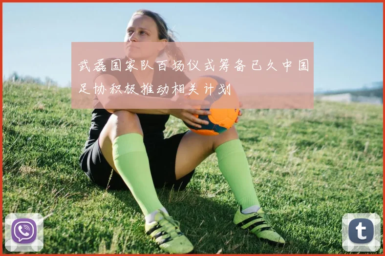 武磊国家队百场仪式筹备已久中国足协积极推动相关计划