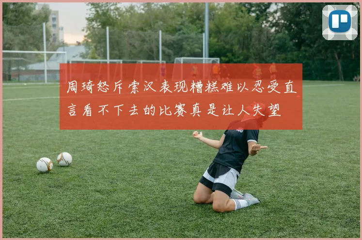 周琦怒斥索汉表现糟糕难以忍受直言看不下去的比赛真是让人失望