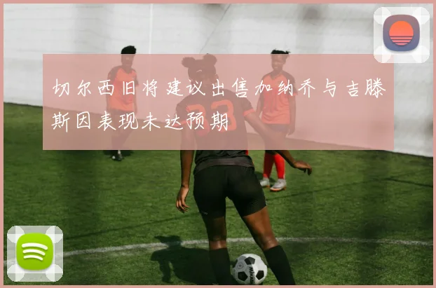 切尔西旧将建议出售加纳乔与吉滕斯因表现未达预期