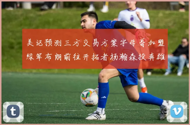 美记预测三方交易方案字母哥加盟绿军布朗前往开拓者杨瀚森投奔雄鹿