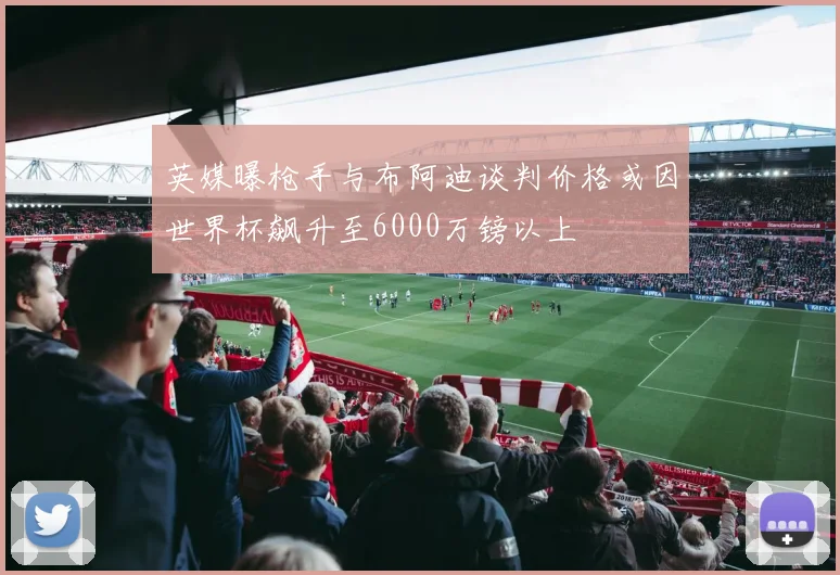 英媒曝枪手与布阿迪谈判价格或因世界杯飙升至6000万镑以上