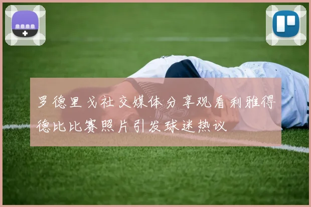 罗德里戈社交媒体分享观看利雅得德比比赛照片引发球迷热议