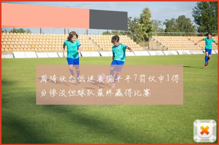 周琦状态低迷表现平平7罚仅中1得分惨淡但球队最终赢得比赛
