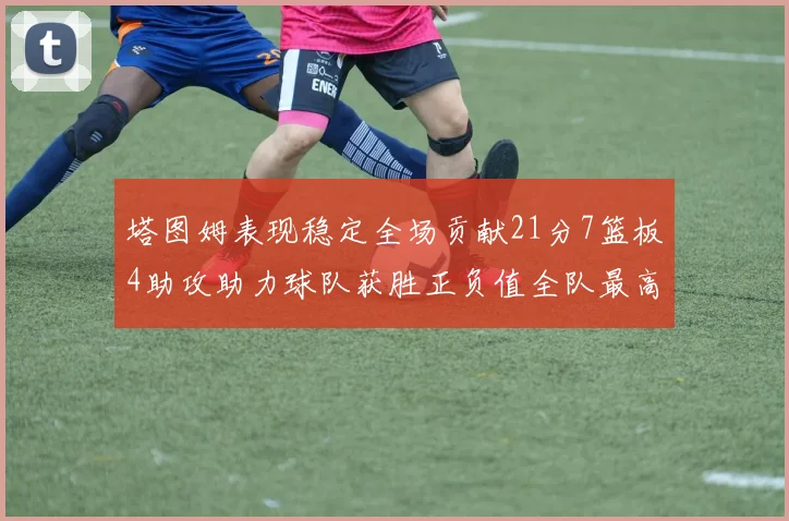 塔图姆表现稳定全场贡献21分7篮板4助攻助力球队获胜正负值全队最高