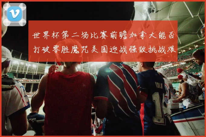 世界杯第二场比赛前瞻加拿大能否打破零胜魔咒美国迎战强敌挑战艰巨