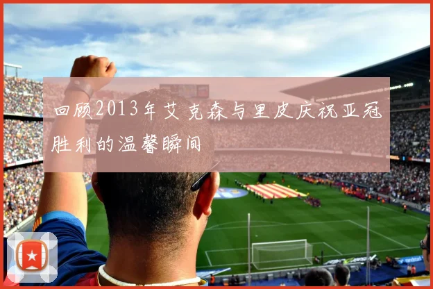 回顾2013年艾克森与里皮庆祝亚冠胜利的温馨瞬间