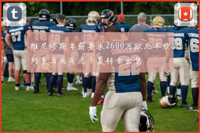 维尼修斯年薪要求2600万欧元不续约皇马或考虑今夏转会出售
