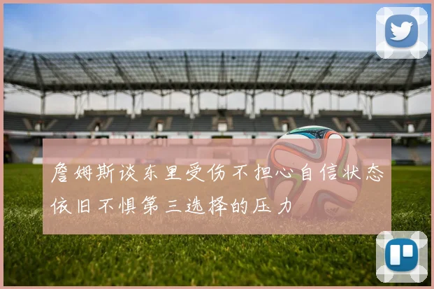 詹姆斯谈东里受伤不担心自信状态依旧不惧第三选择的压力