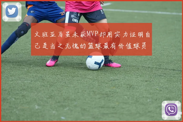 文班亚马虽未获MVP却用实力证明自己是当之无愧的篮球最有价值球员