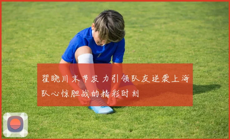 翟晓川末节发力引领队友逆袭上海队心惊胆战的精彩时刻