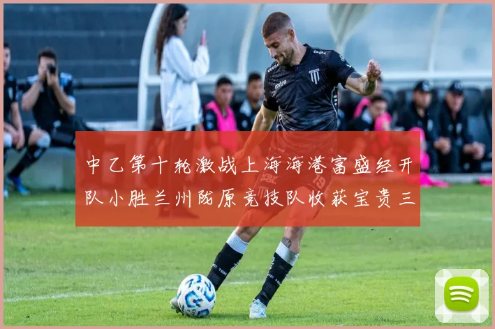 中乙第十轮激战上海海港富盛经开队小胜兰州陇原竞技队收获宝贵三分